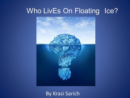Who LivEs On Floating Ice? By Krasi Sarich. Icebergs Before we find out if there is life on icebergs we have to know a little about what icebergs are.