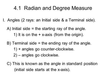 4.1 Radian and Degree Measure I. Angles (2 rays: an Initial side & a Terminal side). A) Initial side = the starting ray of the angle. 1) It is on the +