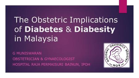 The Obstetric Implications of Diabetes & Diabesity in Malaysia G MUNISWARAN OBSTETRICIAN & GYNAECOLOGIST HOSPITAL RAJA PERMAISURI BAINUN, IPOH.