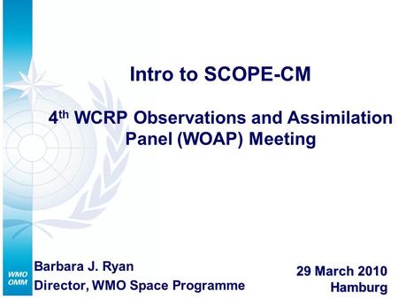 Intro to SCOPE-CM 4 th WCRP Observations and Assimilation Panel (WOAP) Meeting Barbara J. Ryan Director, WMO Space Programme 29 March 2010 Hamburg.