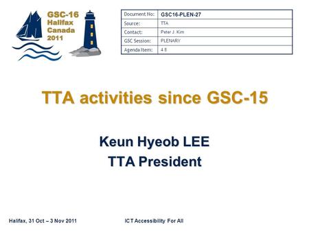 Halifax, 31 Oct – 3 Nov 2011ICT Accessibility For All TTA activities since GSC-15 Keun Hyeob LEE TTA President Document No: GSC16-PLEN-27 Source: TTA Contact: