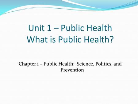 Unit 1 – Public Health What is Public Health? Chapter 1 – Public Health: Science, Politics, and Prevention.