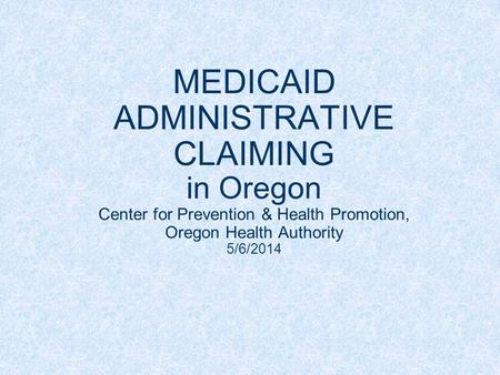 MEDICAID ADMINISTRATIVE CLAIMING in Oregon Center for Prevention & Health Promotion, Oregon Health Authority 5/6/2014.