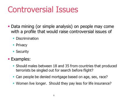 1 Controversial Issues  Data mining (or simple analysis) on people may come with a profile that would raise controversial issues of  Discrimination 