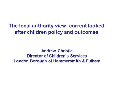 The local authority view: current looked after children policy and outcomes Andrew Christie Director of Children’s Services London Borough of Hammersmith.