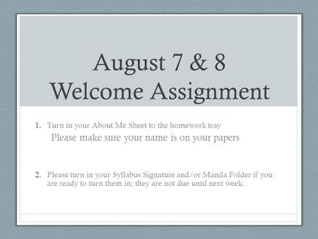 August 7 & 8 Welcome Assignment 1.Turn in your About Me Sheet to the homework tray Please make sure your name is on your papers 2.Please turn in your Syllabus.