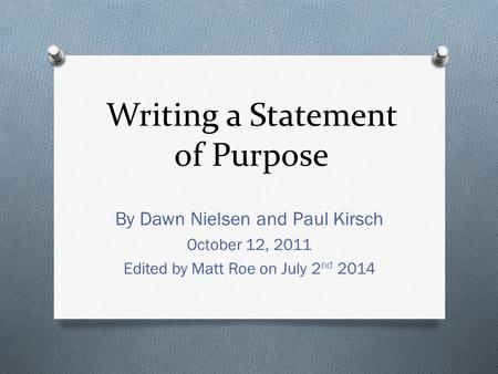 Writing a Statement of Purpose By Dawn Nielsen and Paul Kirsch October 12, 2011 Edited by Matt Roe on July 2 nd 2014.