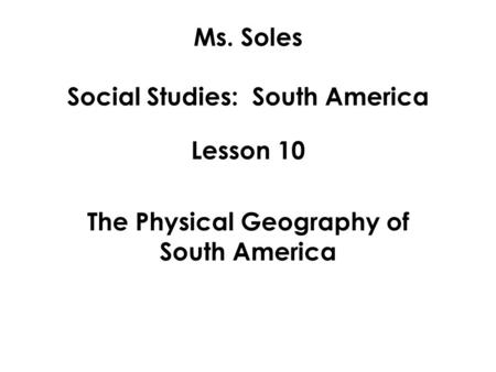 Ms. Soles Social Studies: South America Lesson 10 The Physical Geography of South America.