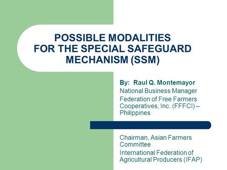 POSSIBLE MODALITIES FOR THE SPECIAL SAFEGUARD MECHANISM (SSM) By: Raul Q. Montemayor National Business Manager Federation of Free Farmers Cooperatives,