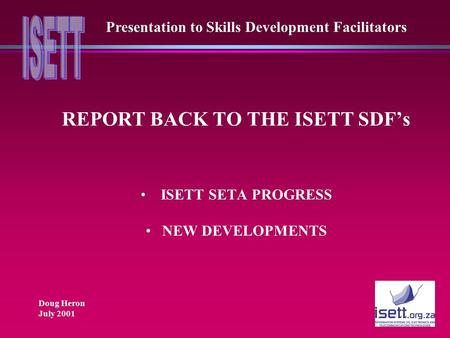 REPORT BACK TO THE ISETT SDF’s ISETT SETA PROGRESS NEW DEVELOPMENTS Presentation to Skills Development Facilitators Doug Heron July 2001.
