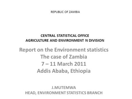 REPUBLIC OF ZAMBIA CENTRAL STATISTICAL OFFICE AGRICULTURE AND ENVIRONMENT N DIVISION Report on the Environment statistics The case of Zambia 7 – 11 March.