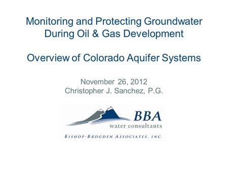 Monitoring and Protecting Groundwater During Oil & Gas Development Overview of Colorado Aquifer Systems November 26, 2012 Christopher J. Sanchez, P.G.