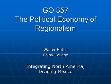 GO 357 The Political Economy of Regionalism Walter Hatch Colby College Integrating North America, Dividing Mexico.