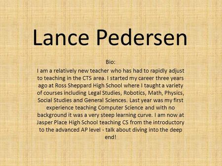 Lance Pedersen Bio: I am a relatively new teacher who has had to rapidly adjust to teaching in the CTS area. I started my career three years ago at Ross.