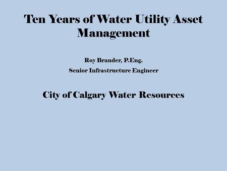 Ten Years of Water Utility Asset Management Roy Brander, P.Eng. Senior Infrastructure Engineer City of Calgary Water Resources.