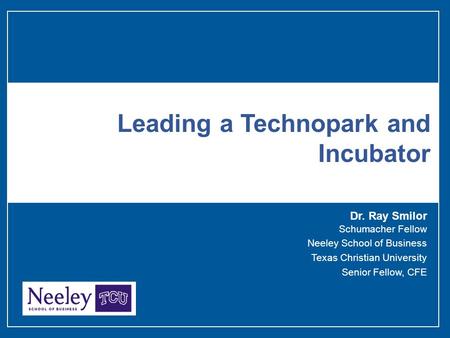 Dr. Ray Smilor Schumacher Fellow Neeley School of Business Texas Christian University Senior Fellow, CFE Leading a Technopark and Incubator.