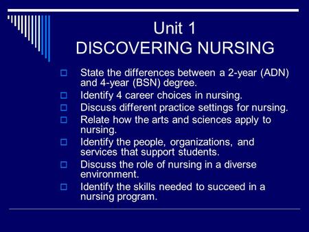 Unit 1 DISCOVERING NURSING  State the differences between a 2-year (ADN) and 4-year (BSN) degree.  Identify 4 career choices in nursing.  Discuss different.
