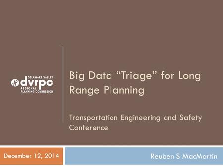 Big Data “Triage” for Long Range Planning Transportation Engineering and Safety Conference Reuben S MacMartin December 12, 2014.