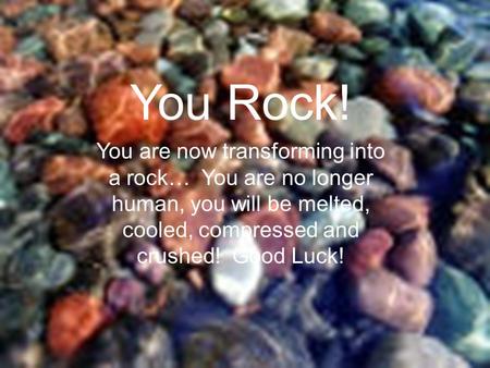 You Rock! You are now transforming into a rock… You are no longer human, you will be melted, cooled, compressed and crushed! Good Luck!