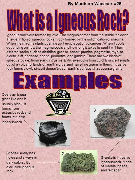 By Madison Wacaser #26 Igneous rocks are formed by lava. The magma comes from the inside the earth. The definition of igneous rocks it rock formed by the.