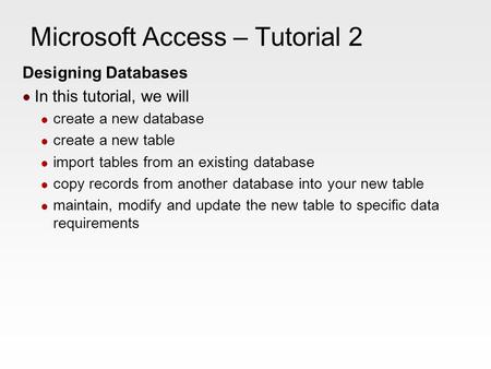 Microsoft Access – Tutorial 2 Designing Databases In this tutorial, we will create a new database create a new table import tables from an existing database.