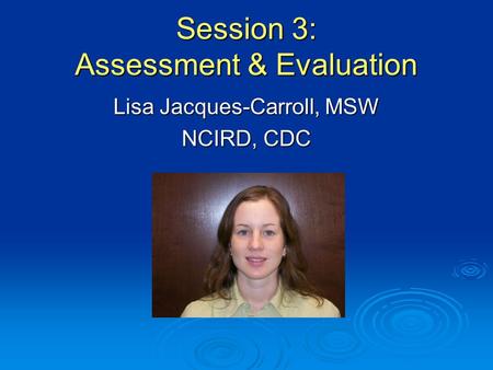 Session 3: Assessment & Evaluation Lisa Jacques-Carroll, MSW NCIRD, CDC.