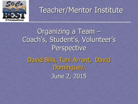 Teacher/Mentor Institute Organizing a Team – Coach’s, Student’s, Volunteer’s Perspective David Bills, Toni Arrant, David Dominguez, June 2, 2015.