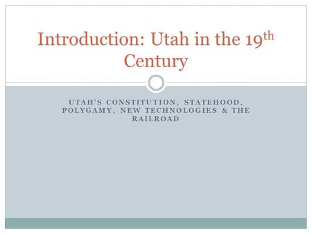 UTAH’S CONSTITUTION, STATEHOOD, POLYGAMY, NEW TECHNOLOGIES & THE RAILROAD Introduction: Utah in the 19 th Century.