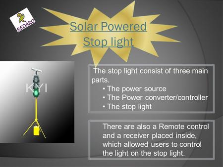 Solar Powered Stop light The stop light consist of three main parts. The power source The Power converter/controller The stop light There are also a Remote.