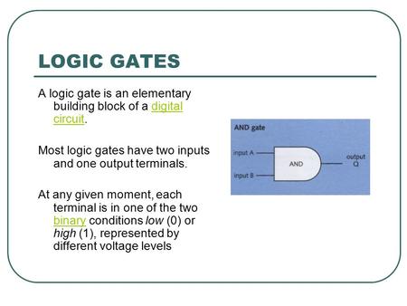 LOGIC GATES A logic gate is an elementary building block of a digital circuit.digital circuit Most logic gates have two inputs and one output terminals.