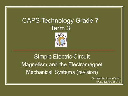 Simple Electric Circuit Magnetism and the Electromagnet Mechanical Systems (revision) Developed by: Johnny Freese WCED: METRO SOUTH CAPS Technology Grade.
