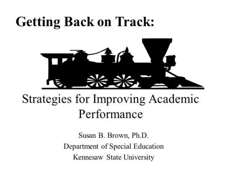 Susan B. Brown, Ph.D. Department of Special Education Kennesaw State University Getting Back on Track: Strategies for Improving Academic Performance.