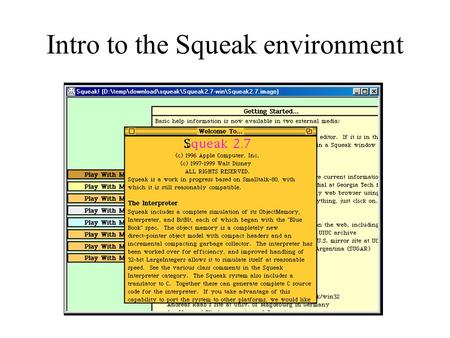 Intro to the Squeak environment. Getting Squeak  Read instructions for working in labs linked from course web pages. –Save your Squeak.