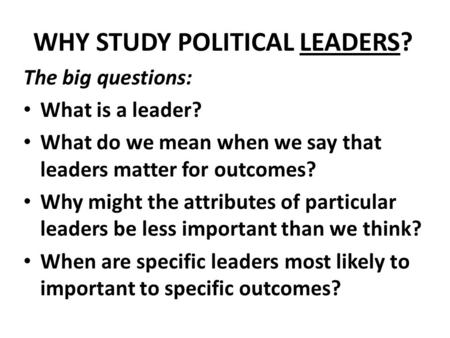 WHY STUDY POLITICAL LEADERS? The big questions: What is a leader? What do we mean when we say that leaders matter for outcomes? Why might the attributes.