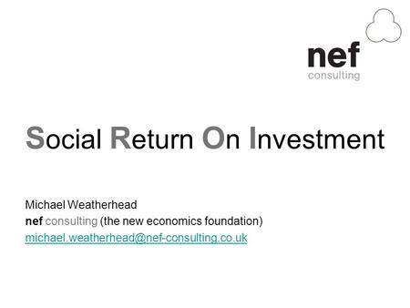 S ocial R eturn O n I nvestment Michael Weatherhead nef consulting (the new economics foundation)