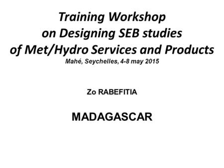 Training Workshop on Designing SEB studies of Met/Hydro Services and Products Mahé, Seychelles, 4-8 may 2015 Zo RABEFITIA MADAGASCAR.
