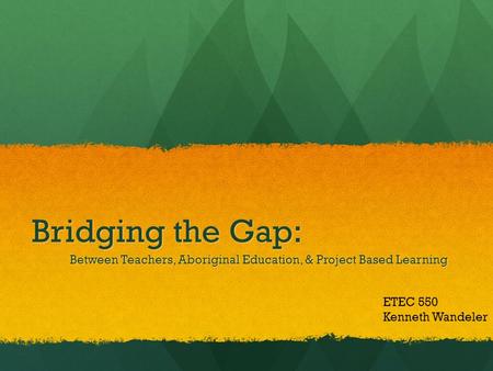 Bridging the Gap: Between Teachers, Aboriginal Education, & Project Based Learning ETEC 550 Kenneth Wandeler.