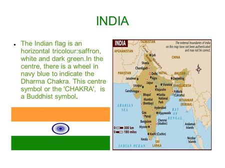 INDIA The Indian flag is an horizontal tricolour:saffron, white and dark green.In the centre, there is a wheel in navy blue to indicate the Dharma Chakra.