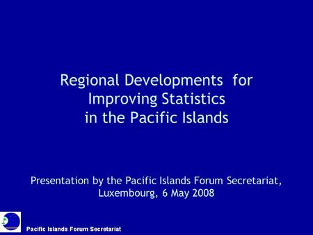 Regional Developments for Improving Statistics in the Pacific Islands Presentation by the Pacific Islands Forum Secretariat, Luxembourg, 6 May 2008.