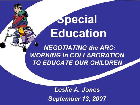 Special Education NEGOTIATING the ARC: WORKING in COLLABORATION TO EDUCATE OUR CHILDREN Leslie A. Jones September 13, 2007.