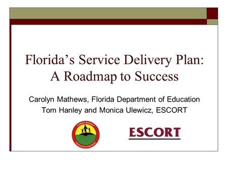 Florida’s Service Delivery Plan: A Roadmap to Success Carolyn Mathews, Florida Department of Education Tom Hanley and Monica Ulewicz, ESCORT.