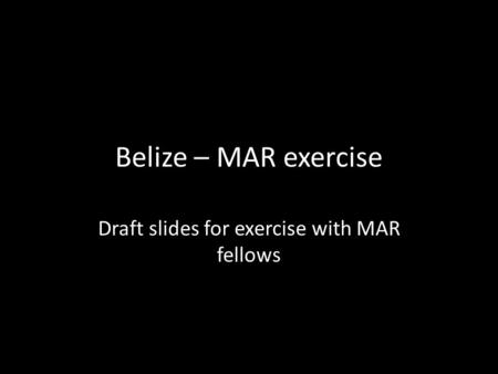 Belize – MAR exercise Draft slides for exercise with MAR fellows.