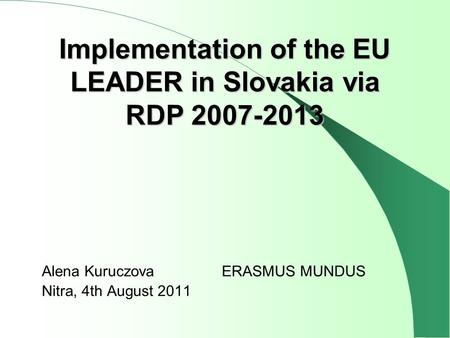 Alena KuruczovaERASMUS MUNDUS Nitra, 4th August 2011 Implementation of the EU LEADER in Slovakia via RDP 2007-2013.
