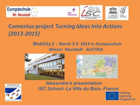 Comenius project Turning Ideas Into Actions (2013-2015) Mobility 2 : March 2-9 2014 in Europaschule Wiener Neustadt -AUSTRIA Alexandre’s presentation ISC.