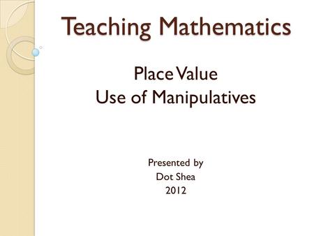 Teaching Mathematics Place Value Use of Manipulatives Presented by Dot Shea 2012.
