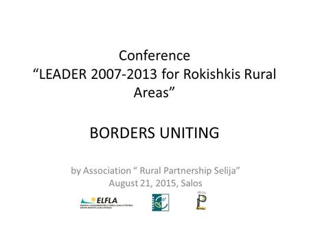 Conference “LEADER 2007-2013 for Rokishkis Rural Areas” BORDERS UNITING by Association “ Rural Partnership Selija” August 21, 2015, Salos.