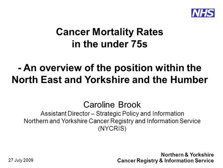 Northern & Yorkshire Cancer Registry & Information Service NHS 27 July 2009 Caroline Brook Assistant Director – Strategic Policy and Information Northern.