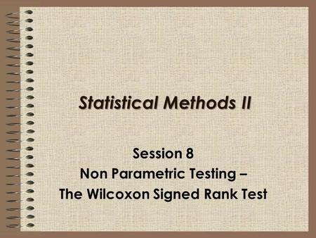 Statistical Methods II Session 8 Non Parametric Testing – The Wilcoxon Signed Rank Test.