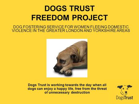 DOGS TRUST FREEDOM PROJECT DOG FOSTERING SERVICE FOR WOMEN FLEEING DOMESTIC VIOLENCE IN THE GREATER LONDON AND YORKSHIRE AREAS Dogs Trust is working towards.