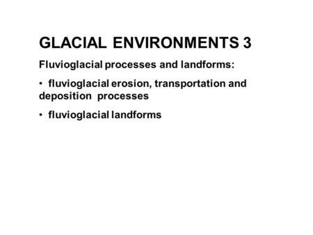 GLACIAL ENVIRONMENTS 3 Fluvioglacial processes and landforms: fluvioglacial erosion, transportation and deposition processes fluvioglacial landforms.